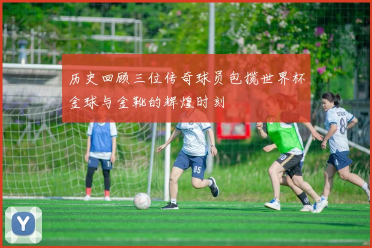 历史回顾三位传奇球员包揽世界杯金球与金靴的辉煌时刻